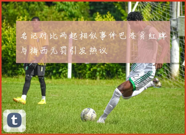 名记对比两起相似事件巴洛贡红牌与梅西无罚引发热议