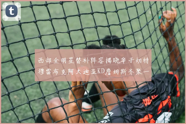 西部全明星替补阵容揭晓华子切特穆雷布克阿夫迪亚KD詹姆斯齐聚一堂