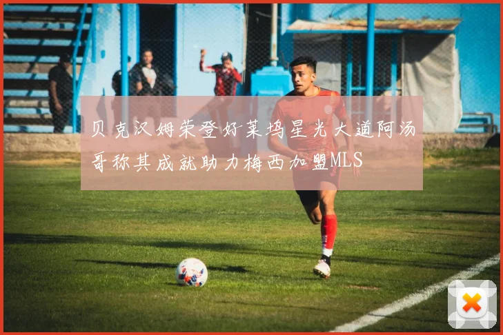 贝克汉姆荣登好莱坞星光大道阿汤哥称其成就助力梅西加盟MLS