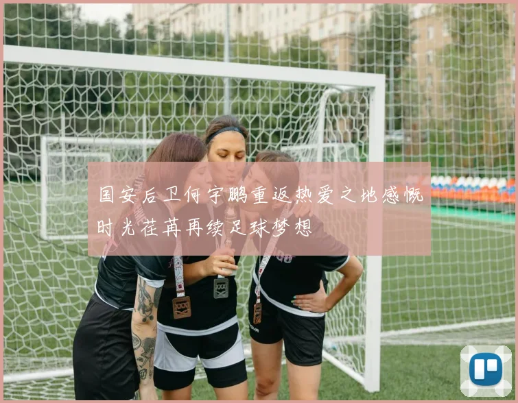国安后卫何宇鹏重返热爱之地感慨时光荏苒再续足球梦想