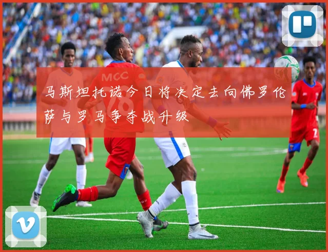 马斯坦托诺今日将决定去向佛罗伦萨与罗马争夺战升级