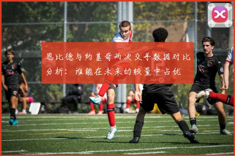 恩比德与约基奇两次交手数据对比分析：谁能在未来的较量中占优