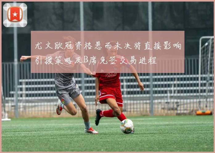 尤文欧冠资格悬而未决将直接影响引援策略及B席免签交易进程