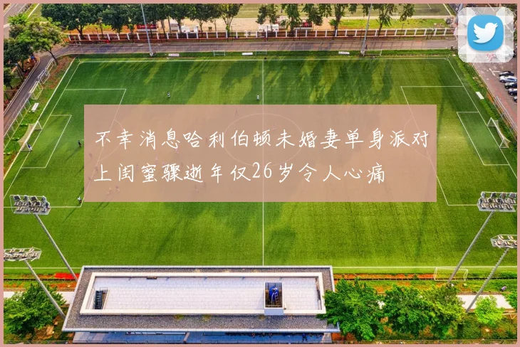 不幸消息哈利伯顿未婚妻单身派对上闺蜜骤逝年仅26岁令人心痛