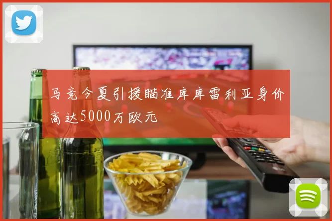 马竞今夏引援瞄准库库雷利亚身价高达5000万欧元