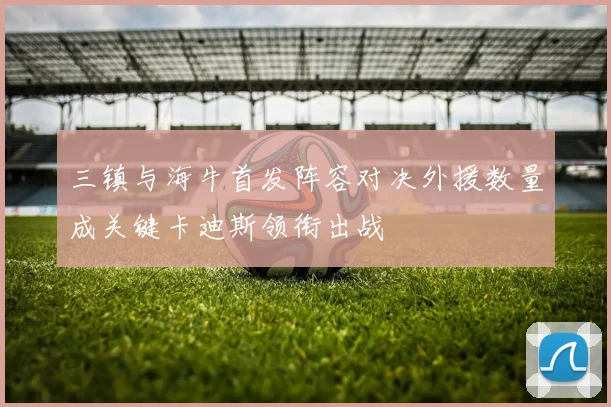 三镇与海牛首发阵容对决外援数量成关键卡迪斯领衔出战