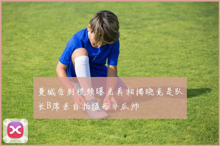 曼城告别视频曝光真相揭晓竟是队长B席亲自拍摄而非瓜帅