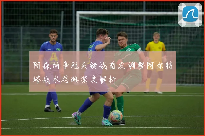 阿森纳争冠关键战首发调整阿尔特塔战术思路深度解析