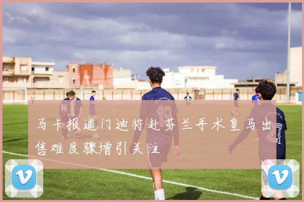 马卡报道门迪将赴芬兰手术皇马出售难度骤增引关注