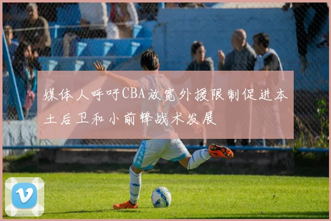 媒体人呼吁CBA放宽外援限制促进本土后卫和小前锋战术发展
