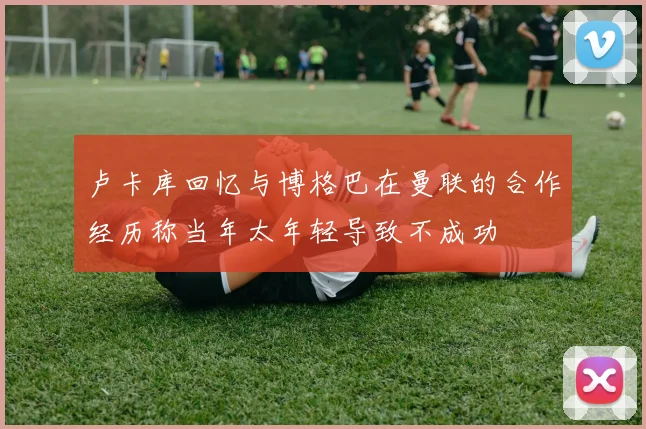 卢卡库回忆与博格巴在曼联的合作经历称当年太年轻导致不成功