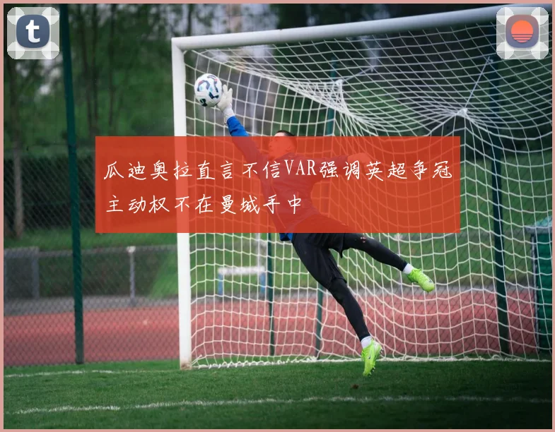 瓜迪奥拉直言不信VAR强调英超争冠主动权不在曼城手中