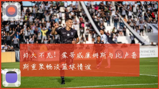 好久不见！蒙蒂威廉姆斯与比卢普斯重聚畅谈篮球情谊