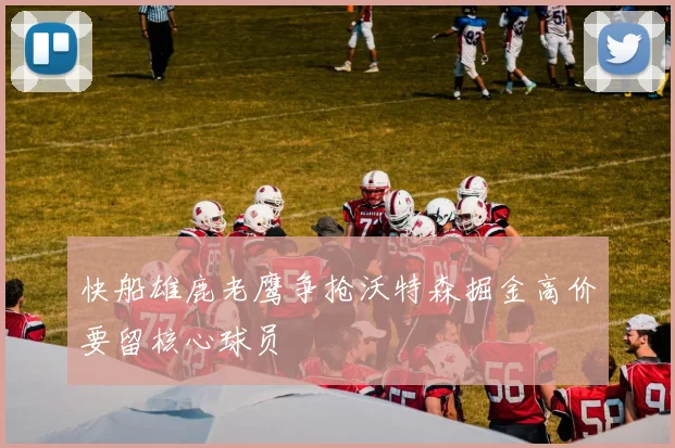 快船雄鹿老鹰争抢沃特森掘金高价要留核心球员