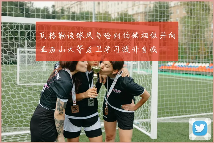 瓦格勒谈球风与哈利伯顿相似并向亚历山大等后卫学习提升自我