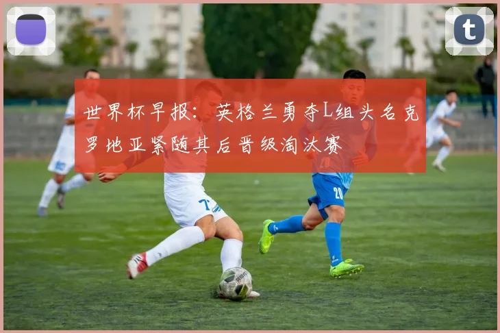 世界杯早报：英格兰勇夺L组头名克罗地亚紧随其后晋级淘汰赛