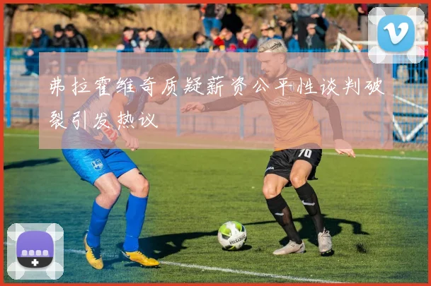 弗拉霍维奇质疑薪资公平性谈判破裂引发热议