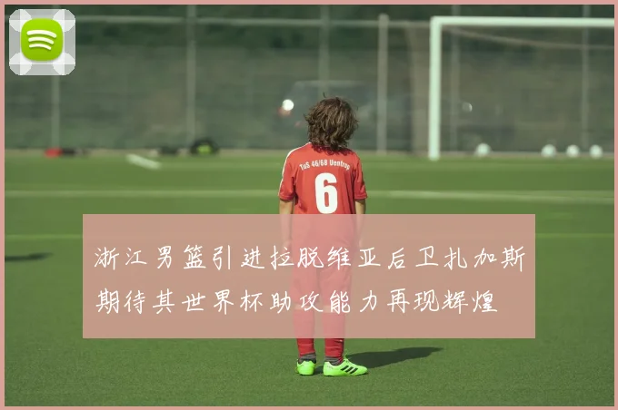 浙江男篮引进拉脱维亚后卫扎加斯期待其世界杯助攻能力再现辉煌