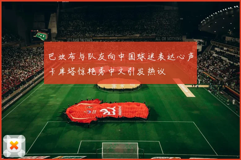 巴坎布与队友向中国球迷表达心声卡库塔惊艳秀中文引发热议
